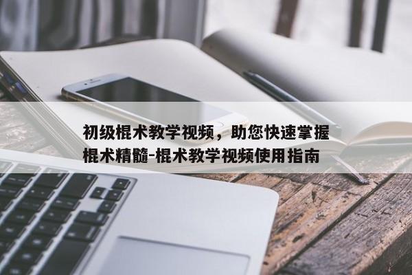 初级棍术教学视频，助您快速掌握棍术精髓-棍术教学视频使用指南