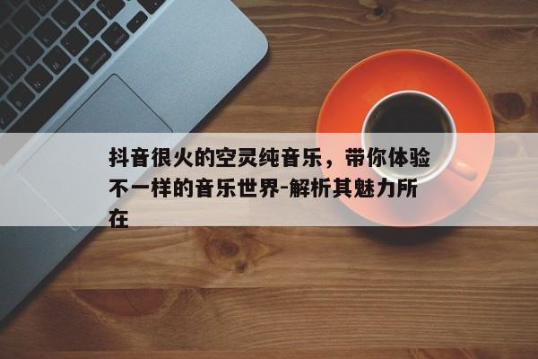 抖音很火的空灵纯音乐，带你体验不一样的音乐世界-解析其魅力所在
