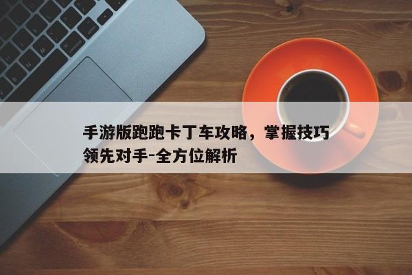 手游版跑跑卡丁车攻略，掌握技巧领先对手-全方位解析