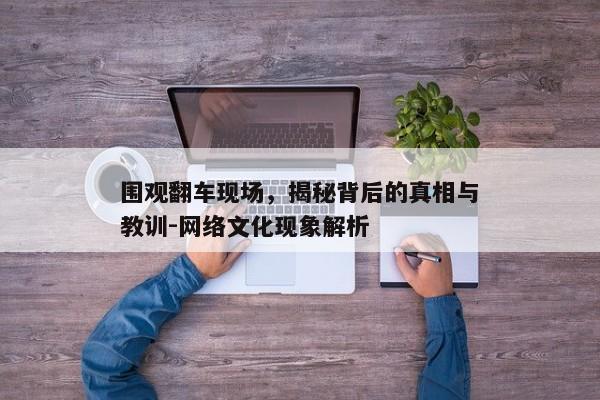 围观翻车现场，揭秘背后的真相与教训-网络文化现象解析