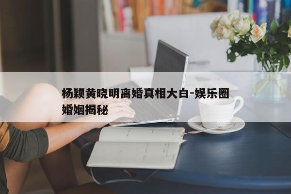 杨颖黄晓明离婚真相大白-娱乐圈婚姻揭秘