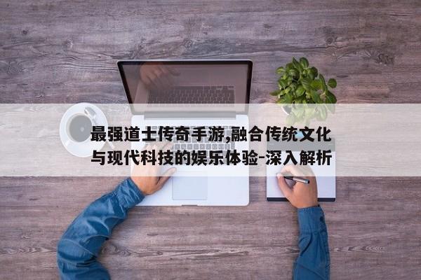 最强道士传奇手游,融合传统文化与现代科技的娱乐体验-深入解析