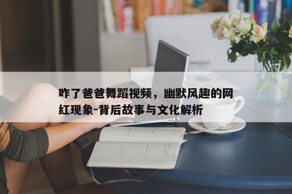 咋了爸爸舞蹈视频，幽默风趣的网红现象-背后故事与文化解析