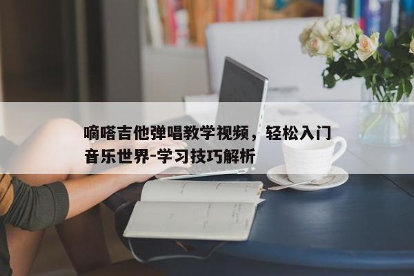 嘀嗒吉他弹唱教学视频,轻松入门音乐世界-学习技巧解析 嘀嗒吉他弹唱教学视频,轻松入门音乐世界-学习技巧解析