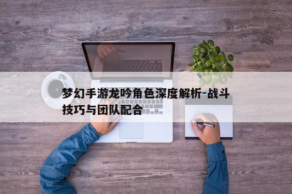 梦幻手游龙吟角色深度解析-战斗技巧与团队配合