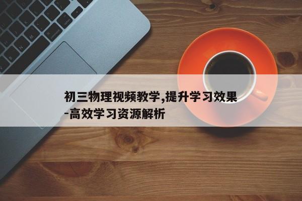 初三物理视频教学,提升学习效果-高效学习资源解析