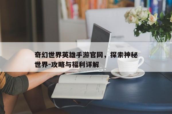 奇幻世界英雄手游官网,探索神秘世界-攻略与福利详解 奇幻世界英雄手游官网,探索神秘世界-攻略与福利详解