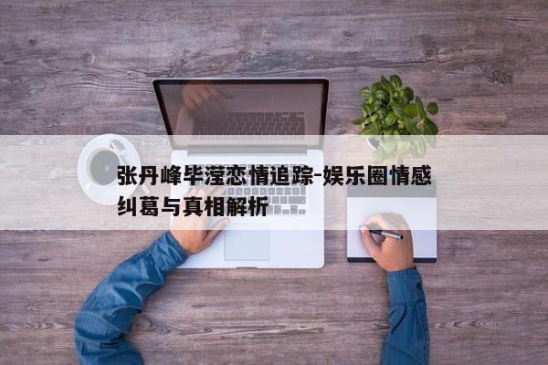 张丹峰毕滢恋情追踪-娱乐圈情感纠葛与真相解析