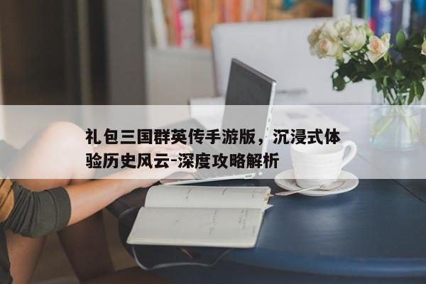 礼包三国群英传手游版，沉浸式体验历史风云-深度攻略解析