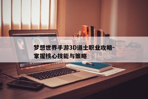 梦想世界手游3D道士职业攻略-掌握核心技能与策略 梦想世界手游3D道士职业攻略-掌握核心技能与策略
