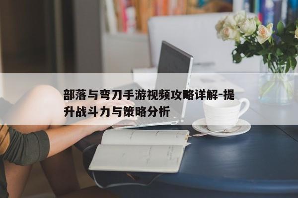 部落与弯刀手游视频攻略详解-提升战斗力与策略分析