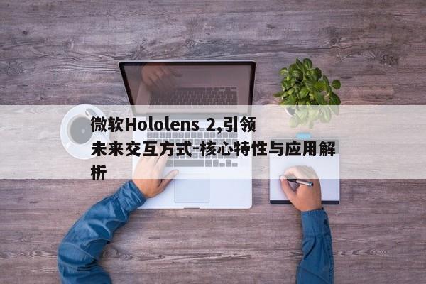 微软Hololens 2,引领未来交互方式-核心特性与应用解析 微软Hololens 2,引领未来交互方式-核心特性与应用解析
