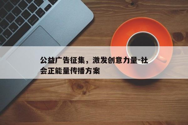 公益广告征集,激发创意力量-社会正能量传播方案 公益广告征集,激发创意力量-社会正能量传播方案