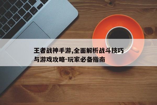 王者战神手游,全面解析战斗技巧与游戏攻略-玩家必备指南 王者战神手游,全面解析战斗技巧与游戏攻略-玩家必备指南