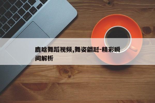 鹿晗舞蹈视频,舞姿翩跹-精彩瞬间解析