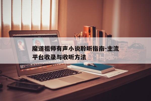 魔道祖师有声小说聆听指南-主流平台收录与收听方法