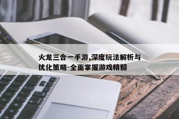 火龙三合一手游,深度玩法解析与优化策略-全面掌握游戏精髓