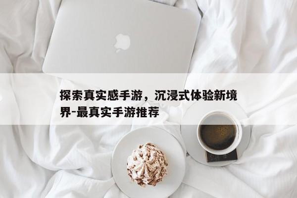 探索真实感手游,沉浸式体验新境界-最真实手游推荐 探索真实感手游,沉浸式体验新境界-最真实手游推荐