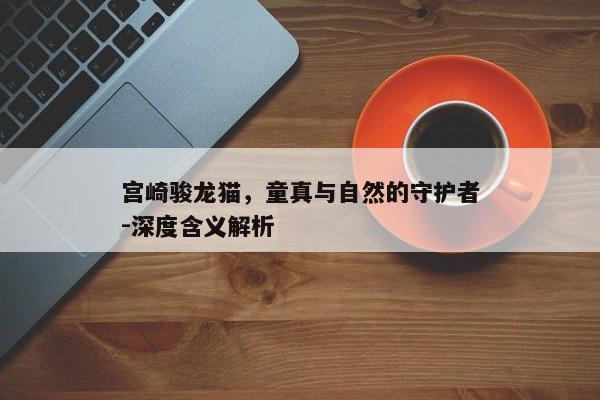 宫崎骏龙猫，童真与自然的守护者-深度含义解析