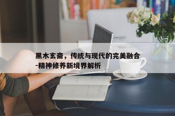 黑木玄斋，传统与现代的完美融合-精神修养新境界解析