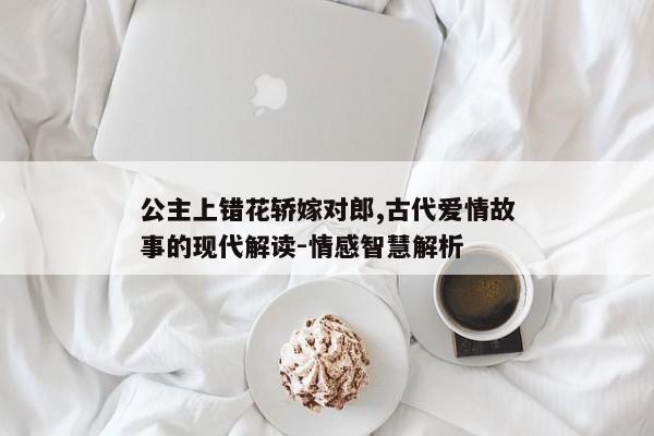 公主上错花轿嫁对郎,古代爱情故事的现代解读-情感智慧解析