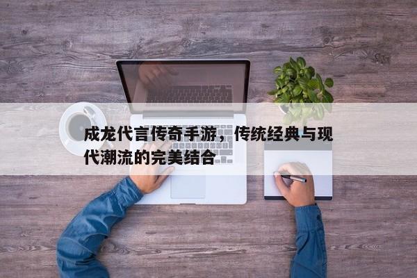 成龙代言传奇手游，传统经典与现代潮流的完美结合