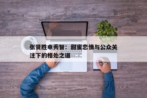 张贤胜申秀智：甜蜜恋情与公众关注下的相处之道