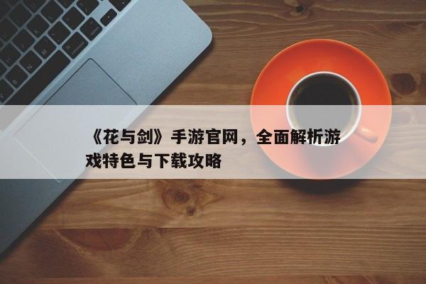 《花与剑》手游官网，全面解析游戏特色与下载攻略