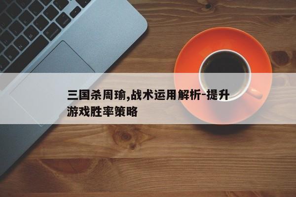 三国杀周瑜,战术运用解析-提升游戏胜率策略