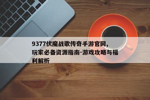 9377伏魔战歌传奇手游官网,玩家必备资源指南-游戏攻略与福利解析