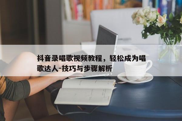 抖音录唱歌视频教程，轻松成为唱歌达人-技巧与步骤解析
