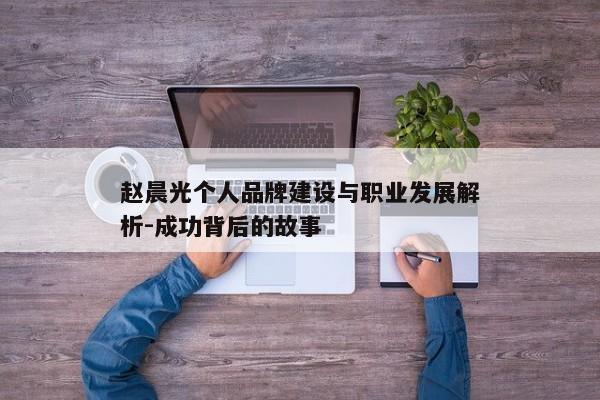 赵晨光个人品牌建设与职业发展解析-成功背后的故事