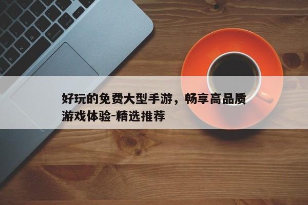 好玩的免费大型手游，畅享高品质游戏体验-精选推荐