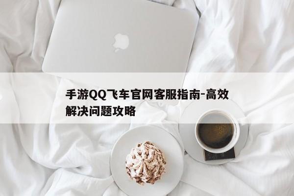 手游QQ飞车官网客服指南-高效解决问题攻略