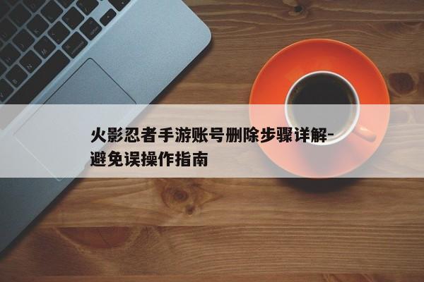 火影忍者手游账号删除步骤详解-避免误操作指南