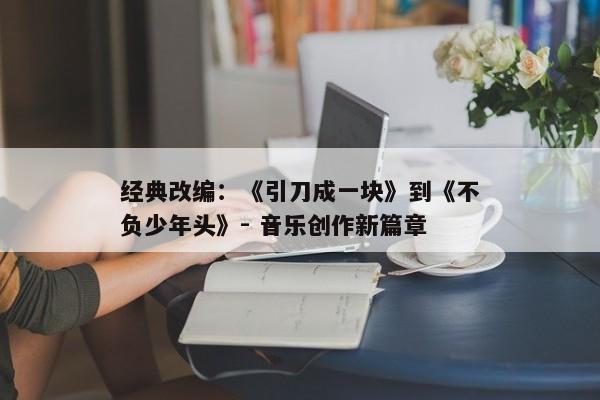 经典改编：《引刀成一块》到《不负少年头》- 音乐创作新篇章