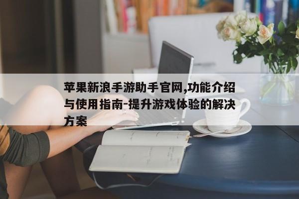 苹果新浪手游助手官网,功能介绍与使用指南-提升游戏体验的解决方案