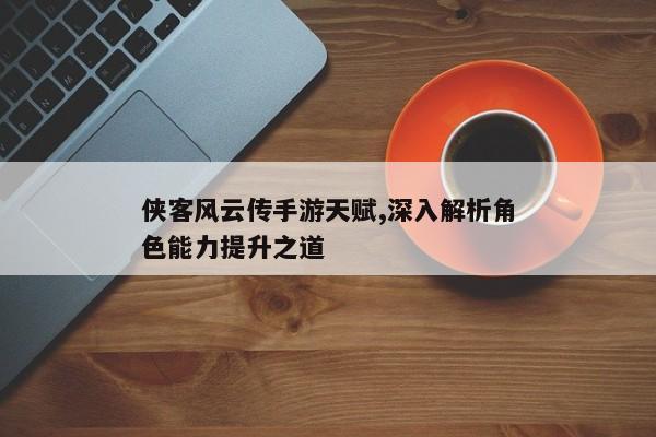 侠客风云传手游天赋,深入解析角色能力提升之道