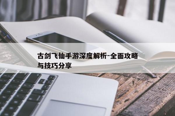 古剑飞仙手游深度解析-全面攻略与技巧分享