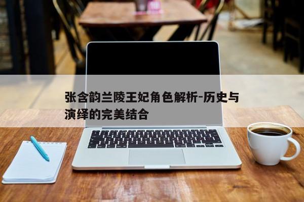 张含韵兰陵王妃角色解析-历史与演绎的完美结合