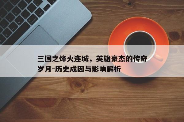 三国之烽火连城，英雄豪杰的传奇岁月-历史成因与影响解析