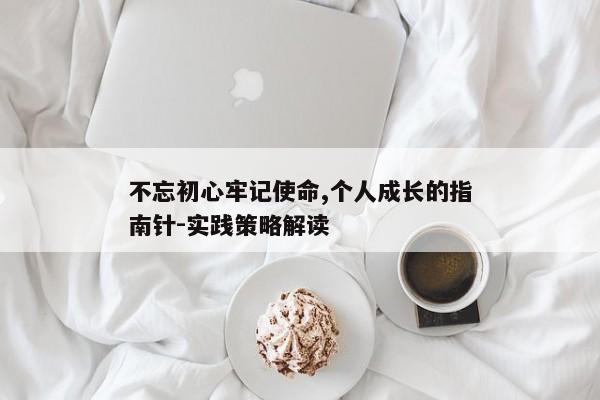 不忘初心牢记使命,个人成长的指南针-实践策略解读