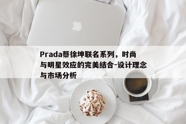Prada蔡徐坤联名系列，时尚与明星效应的完美结合-设计理念与市场分析