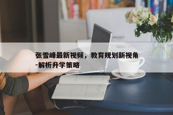 张雪峰最新视频，教育规划新视角-解析升学策略