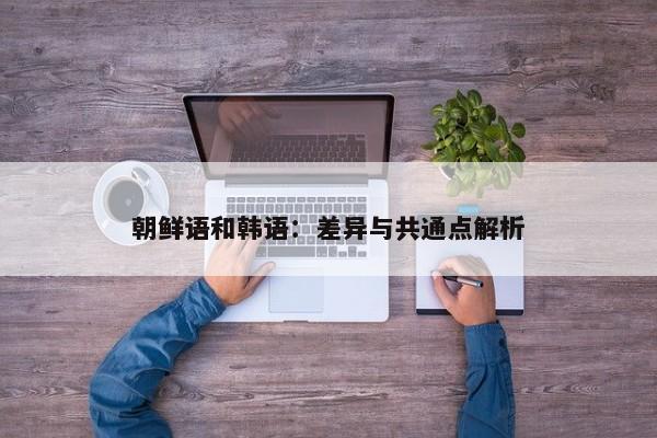 朝鲜语和韩语:差异与共通点解析 朝鲜语和韩语:差异与共通点解析
