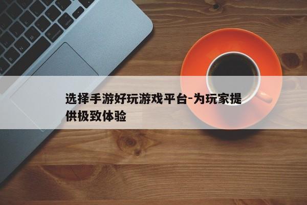 选择手游好玩游戏平台-为玩家提供极致体验