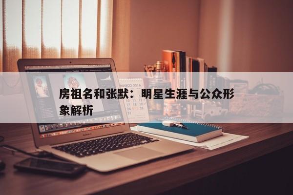 房祖名和张默:明星生涯与公众形象解析 房祖名和张默:明星生涯与公众形象解析