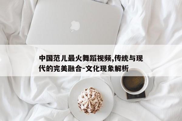 中国范儿最火舞蹈视频,传统与现代的完美融合-文化现象解析