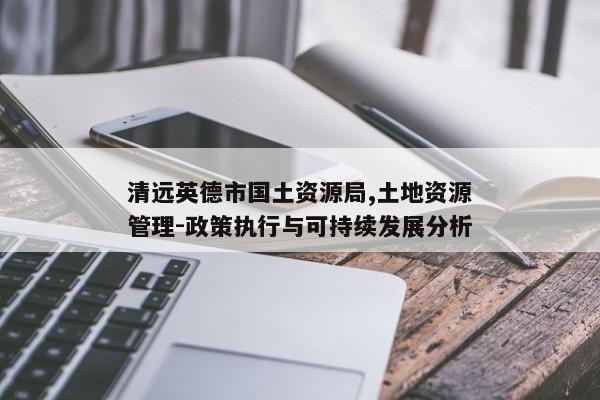清远英德市国土资源局,土地资源管理-政策执行与可持续发展分析 清远英德市国土资源局,土地资源管理-政策执行与可持续发展分析
