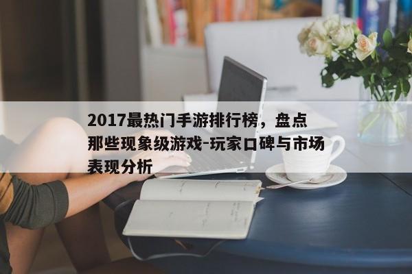2017最热门手游排行榜，盘点那些现象级游戏-玩家口碑与市场表现分析